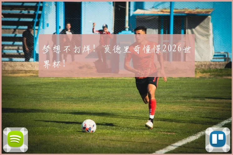 梦想不打烊！莫德里奇憧憬2026世界杯！