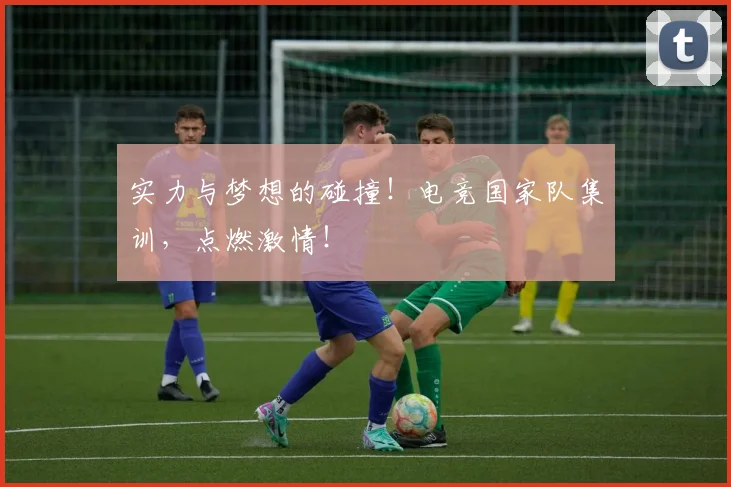 实力与梦想的碰撞！电竞国家队集训，点燃激情！
