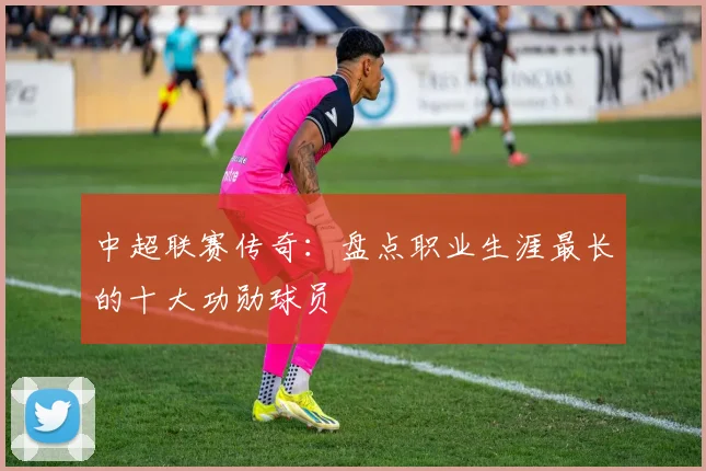 中超联赛传奇:盘点职业生涯最长的十大功勋球员