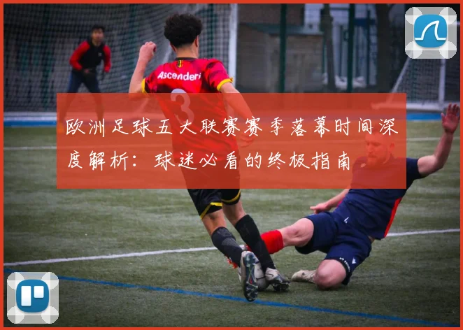 欧洲足球五大联赛赛季落幕时间深度解析:球迷必看的终极指南